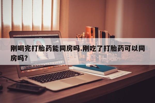 打胎药在线付款刚喝完打胎药能同房吗.刚吃了打胎药可以同房吗？