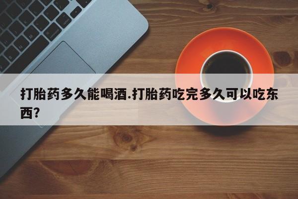 打胎药在线付款打胎药多久能喝酒.打胎药吃完多久可以吃东西？