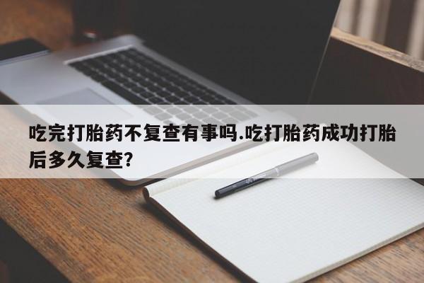 打胎药在线付款吃完打胎药不复查有事吗.吃打胎药成功打胎后多久复查？