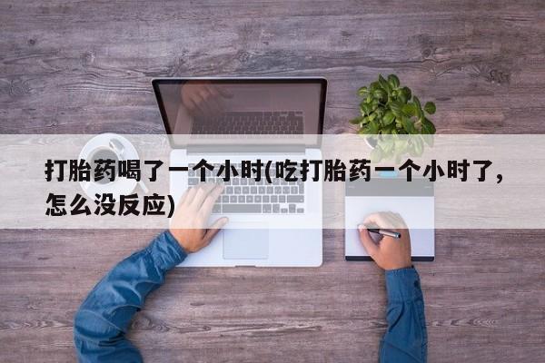 打胎药在线付款打胎药喝了一个小时(吃打胎药一个小时了,怎么没反应)