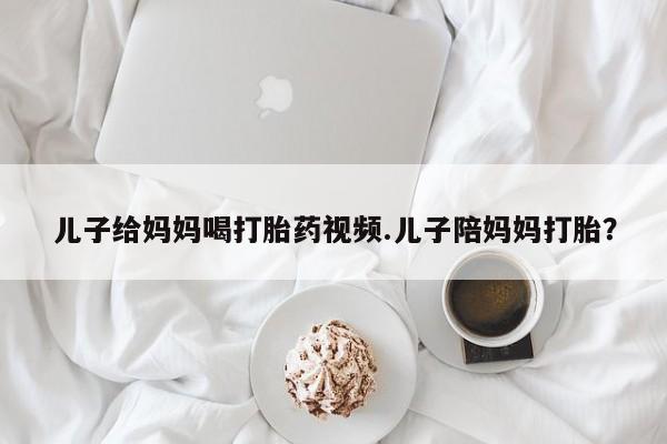 打胎药在线付款儿子给妈妈喝打胎药视频.儿子陪妈妈打胎?