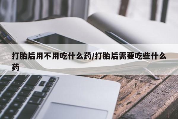 打胎药在线付款打胎后用不用吃什么药/打胎后需要吃些什么药