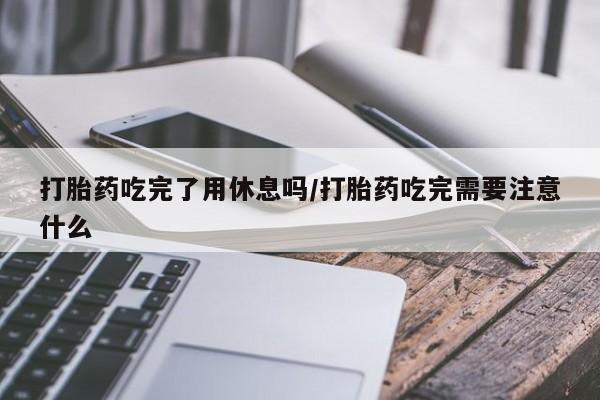 打胎药在线付款打胎药吃完了用休息吗/打胎药吃完需要注意什么