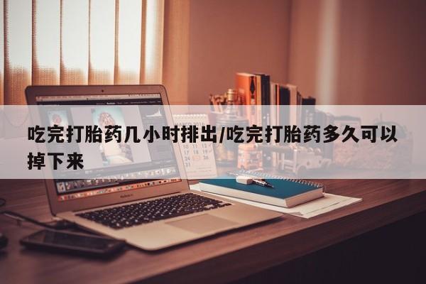 打胎药在线付款吃完打胎药几小时排出/吃完打胎药多久可以掉下来