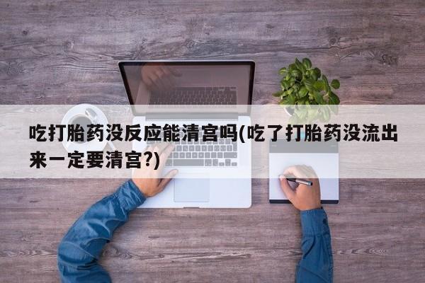 打胎药在线付款吃打胎药没反应能清宫吗(吃了打胎药没流出来一定要清宫?)