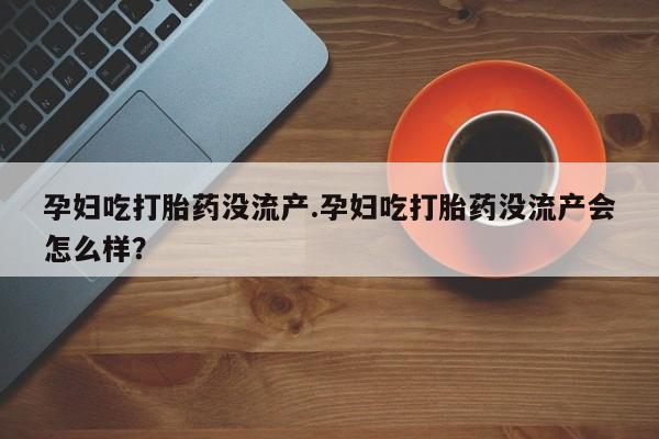 打胎药在线付款孕妇吃打胎药没流产.孕妇吃打胎药没流产会怎么样?