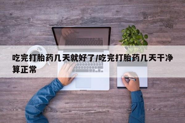 打胎药在线付款吃完打胎药几天就好了/吃完打胎药几天干净算正常