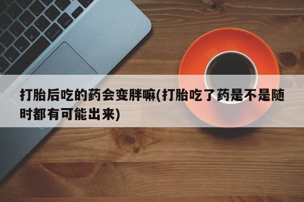 打胎药在线付款打胎后吃的药会变胖嘛(打胎吃了药是不是随时都有可能出来)