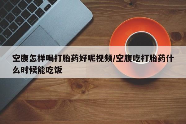 打胎药在线付款空腹怎样喝打胎药好呢视频/空腹吃打胎药什么时候能吃饭