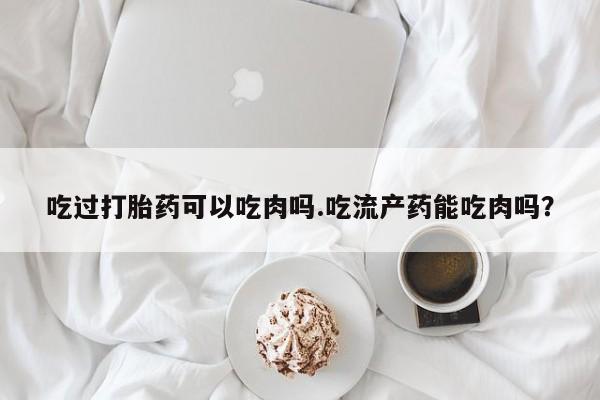 打胎药在线付款吃过打胎药可以吃肉吗.吃流产药能吃肉吗？
