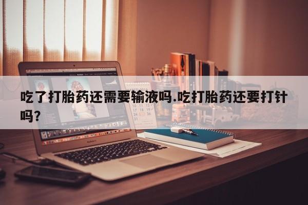 打胎药在线付款吃了打胎药还需要输液吗.吃打胎药还要打针吗？
