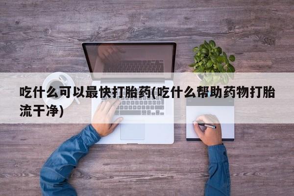 打胎药在线付款吃什么可以最快打胎药(吃什么帮助药物打胎流干净)