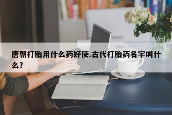 打胎药在线付款唐朝打胎用什么药好使.古代打胎药名字叫什么？