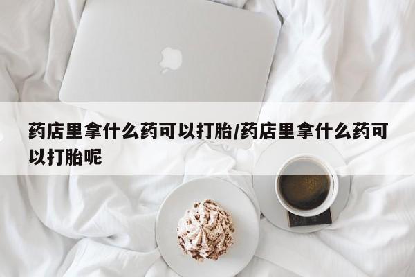 打胎药在线付款药店里拿什么药可以打胎/药店里拿什么药可以打胎呢