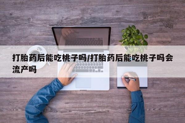 打胎药在线付款打胎药后能吃桃子吗/打胎药后能吃桃子吗会流产吗