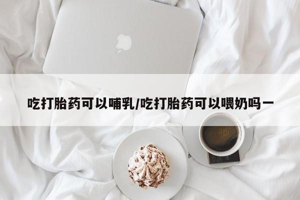 打胎药在线付款吃打胎药可以哺乳/吃打胎药可以喂奶吗一