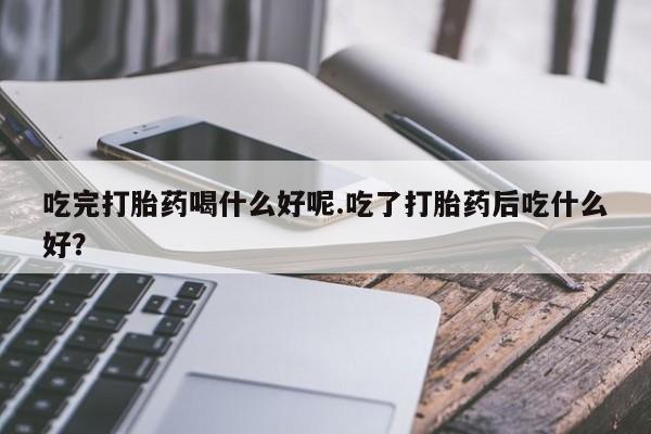 打胎药在线付款吃完打胎药喝什么好呢.吃了打胎药后吃什么好？