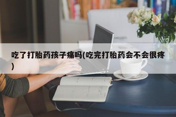 打胎药在线付款吃了打胎药孩子痛吗(吃完打胎药会不会很疼)