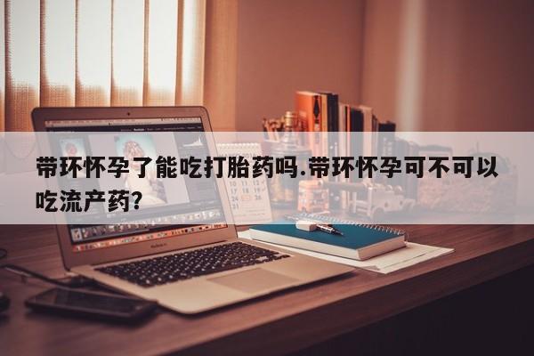 打胎药在线付款带环怀孕了能吃打胎药吗.带环怀孕可不可以吃流产药?