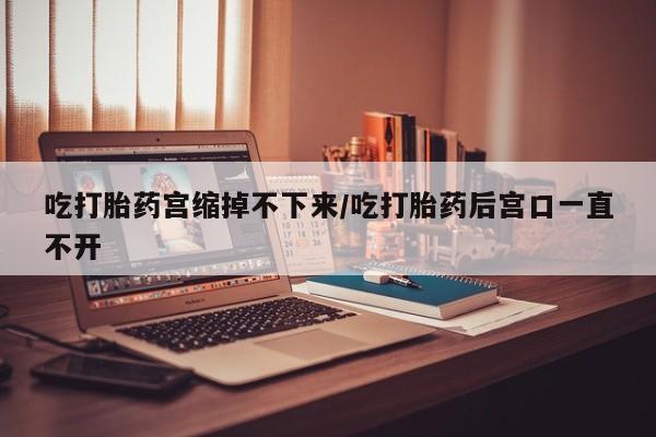 打胎药在线付款吃打胎药宫缩掉不下来/吃打胎药后宫口一直不开