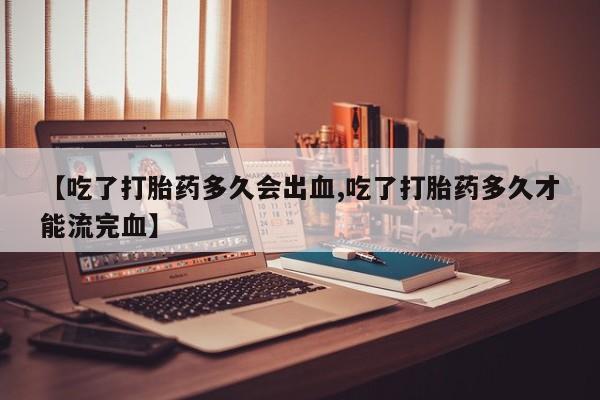 打胎药在线付款【吃了打胎药多久会出血,吃了打胎药多久才能流完血】