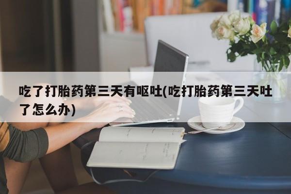 打胎药在线付款吃了打胎药第三天有呕吐(吃打胎药第三天吐了怎么办)