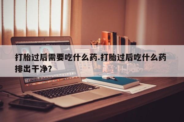 打胎药在线付款打胎过后需要吃什么药.打胎过后吃什么药 排出干净？