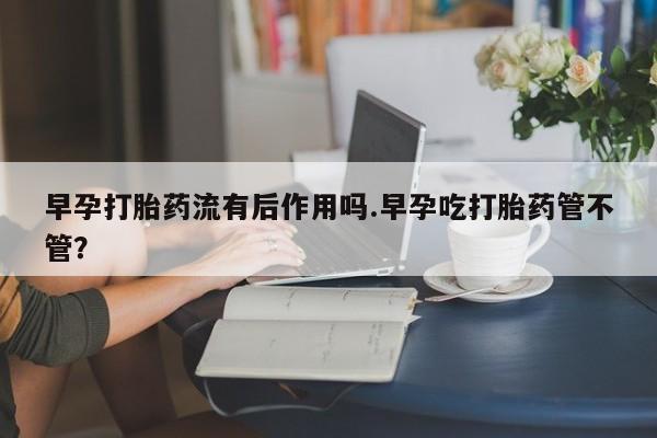 打胎药在线付款早孕打胎药流有后作用吗.早孕吃打胎药管不管？