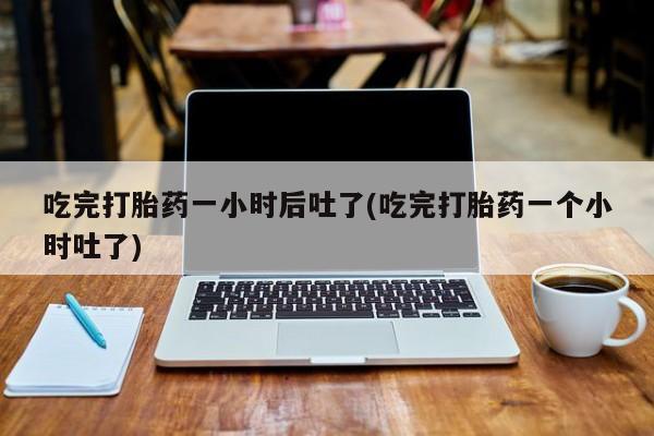 打胎药在线付款吃完打胎药一小时后吐了(吃完打胎药一个小时吐了)
