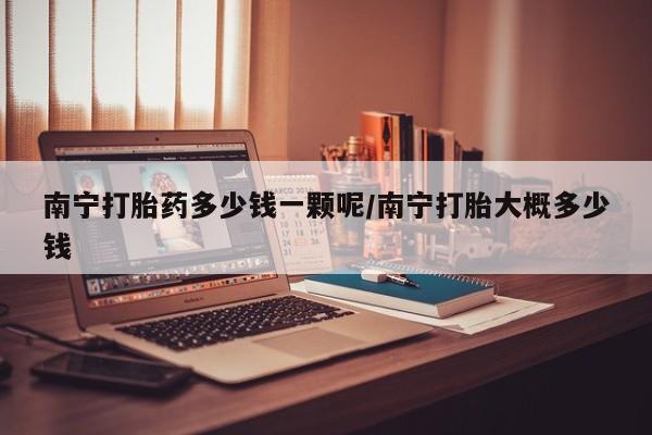 打胎药在线付款南宁打胎药多少钱一颗呢/南宁打胎大概多少钱