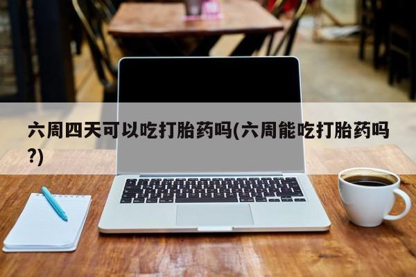 打胎药在线付款六周四天可以吃打胎药吗(六周能吃打胎药吗?)