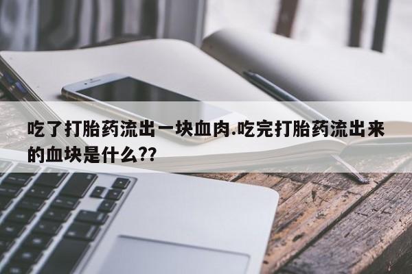 打胎药在线付款吃了打胎药流出一块血肉.吃完打胎药流出来的血块是什么?？