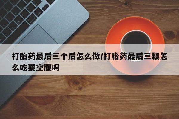 打胎药在线付款打胎药最后三个后怎么做/打胎药最后三颗怎么吃要空腹吗