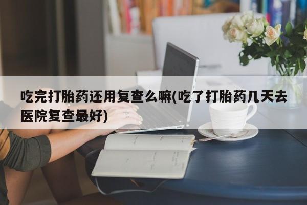 打胎药在线付款吃完打胎药还用复查么嘛(吃了打胎药几天去医院复查最好)