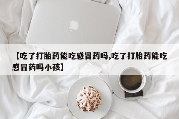 打胎药在线付款【吃了打胎药能吃感冒药吗,吃了打胎药能吃感冒药吗小孩】