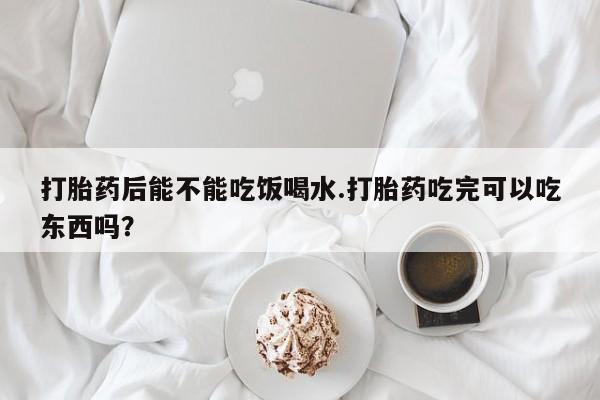 打胎药在线付款打胎药后能不能吃饭喝水.打胎药吃完可以吃东西吗？