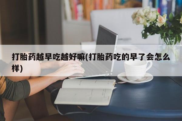 打胎药在线付款打胎药越早吃越好嘛(打胎药吃的早了会怎么样)