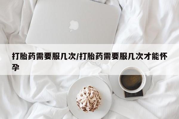 打胎药在线付款打胎药需要服几次/打胎药需要服几次才能怀孕