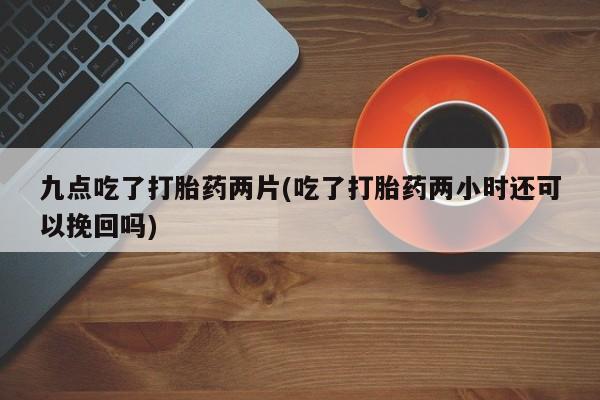 打胎药在线付款九点吃了打胎药两片(吃了打胎药两小时还可以挽回吗)