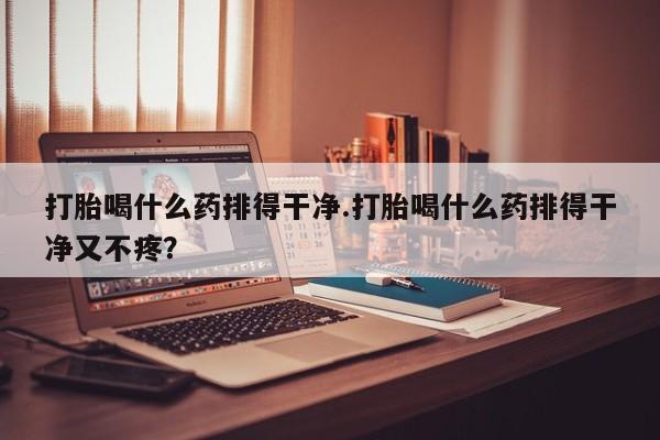 打胎药在线付款打胎喝什么药排得干净.打胎喝什么药排得干净又不疼?