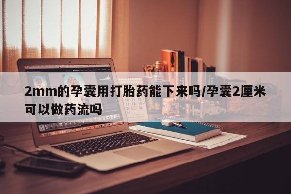 打胎药在线付款2mm的孕囊用打胎药能下来吗/孕囊2厘米可以做药流吗