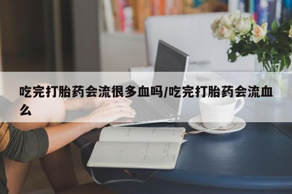 打胎药在线付款吃完打胎药会流很多血吗/吃完打胎药会流血么