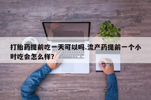 打胎药在线付款打胎药提前吃一天可以吗.流产药提前一个小时吃会怎么样?