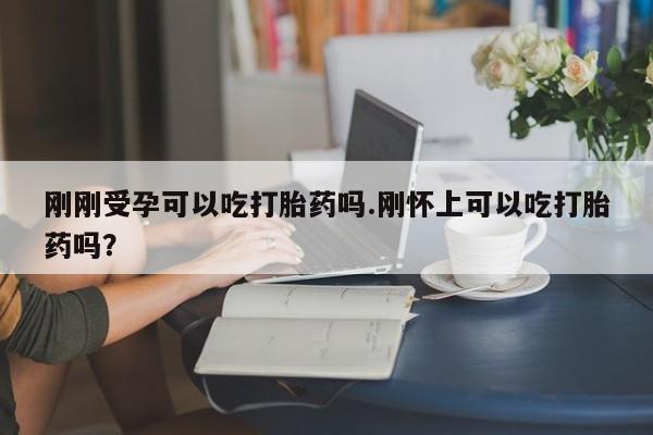 打胎药在线付款刚刚受孕可以吃打胎药吗.刚怀上可以吃打胎药吗?