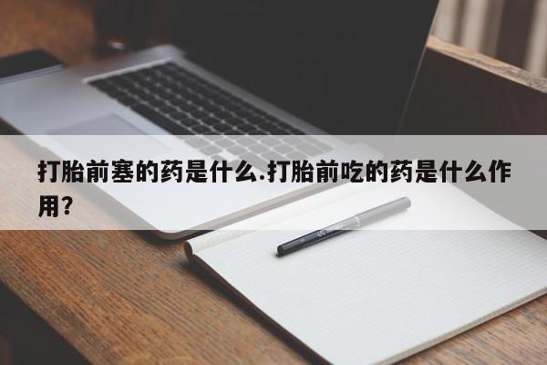 打胎药在线付款打胎前塞的药是什么.打胎前吃的药是什么作用?