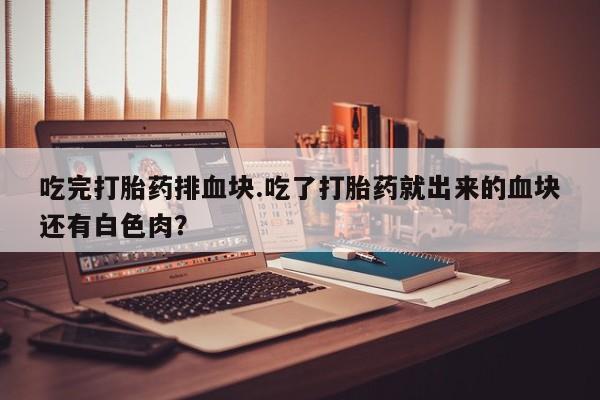 打胎药在线付款吃完打胎药排血块.吃了打胎药就出来的血块还有白色肉?