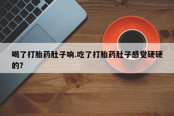 打胎药在线付款喝了打胎药肚子响.吃了打胎药肚子感觉硬硬的?