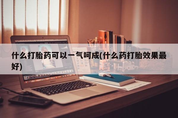 打胎药在线付款什么打胎药可以一气呵成(什么药打胎效果最好)