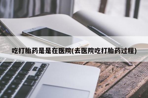 打胎药在线付款吃打胎药是是在医院(去医院吃打胎药过程)