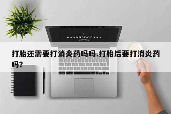 打胎药在线付款打胎还需要打消炎药吗吗.打胎后要打消炎药吗?